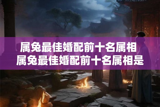属兔最佳婚配前十名属相 属兔最佳婚配前十名属相是哪些 属兔最佳婚配前十名属相 属兔最佳婚配前十名属相是哪些