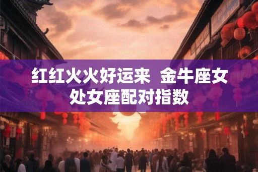 红红火火好运来  金牛座女处女座配对指数