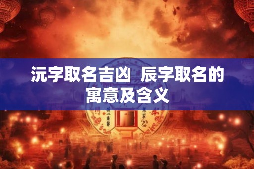 沅字取名吉凶  辰字取名的寓意及含义