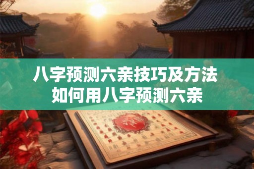 八字预测六亲技巧及方法 如何用八字预测六亲