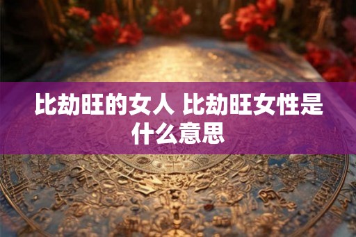 比劫旺的女人 比劫旺女性是什么意思 比劫旺的女人 比劫旺女性是什么意思