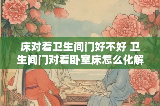 床对着卫生间门好不好 卫生间门对着卧室床怎么化解