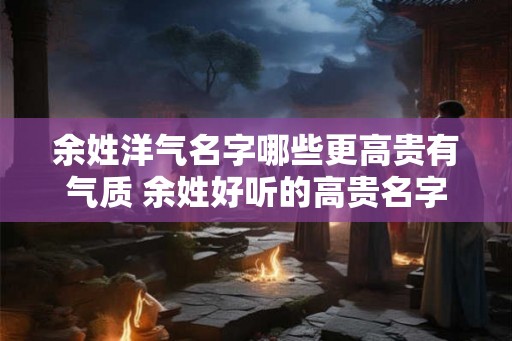 余姓洋气名字哪些更高贵有气质 余姓好听的高贵名字推荐