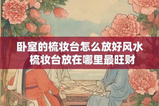 卧室的梳妆台怎么放好风水  梳妆台放在哪里最旺财