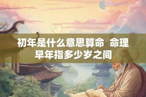 初年是什么意思算命 命理早年指多少岁之间 初年是什么意思算命 命理早年指多少岁之间