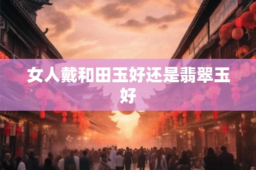 女人戴和田玉好还是翡翠玉好