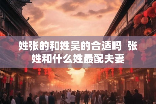 姓张的和姓吴的合适吗  张姓和什么姓最配夫妻