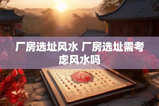 厂房选址风水 厂房选址需考虑风水吗