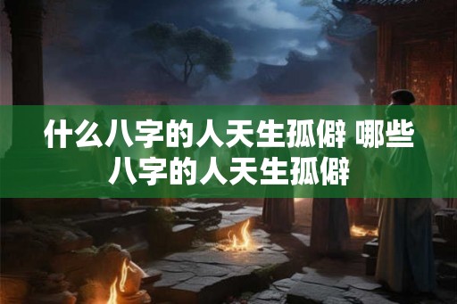 什么八字的人天生孤僻 哪些八字的人天生孤僻