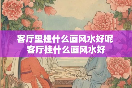 客厅里挂什么画风水好呢 客厅挂什么画风水好