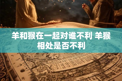 羊和猴在一起对谁不利 羊猴相处是否不利 羊和猴在一起对谁不利 羊猴相处是否不利