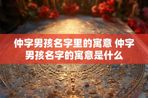 仲字男孩名字里的寓意 仲字男孩名字的寓意是什么