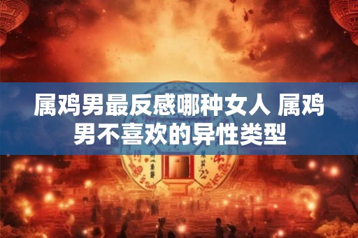 属鸡男最反感哪种女人 属鸡男不喜欢的异性类型