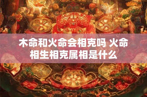 木命和火命会相克吗 火命相生相克属相是什么
