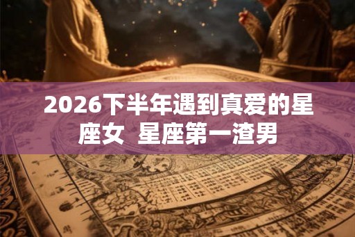 2026下半年遇到真爱的星座女  星座第一渣男