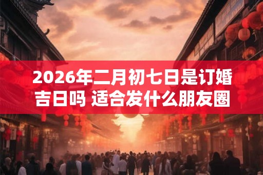 2026年二月初七日是订婚吉日吗 适合发什么朋友圈