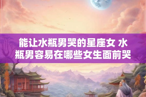 能让水瓶男哭的星座女 水瓶男容易在哪些女生面前哭
