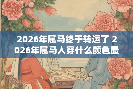 2026年属马终于转运了 2026年属马人穿什么颜色最旺