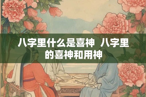 八字里什么是喜神  八字里的喜神和用神