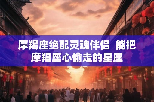 摩羯座绝配灵魂伴侣  能把摩羯座心偷走的星座