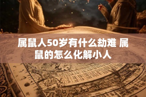 属鼠人50岁有什么劫难 属鼠的怎么化解小人