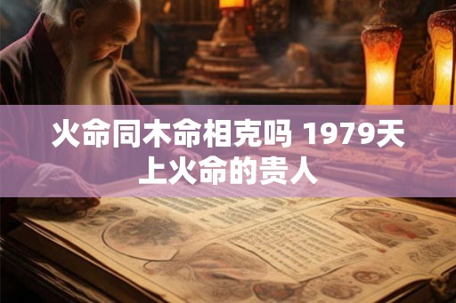火命同木命相克吗 1979天上火命的贵人 火命同木命相克吗 1979天上火命的贵人