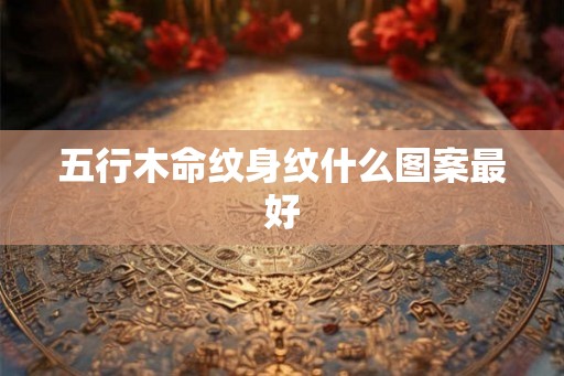 五行木命纹身纹什么图案最好 五行木命纹身纹什么图案最好
