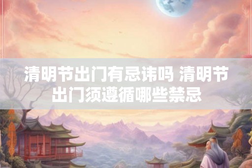 清明节出门有忌讳吗 清明节出门须遵循哪些禁忌