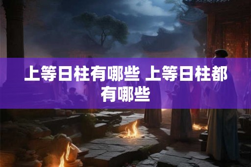上等日柱有哪些 上等日柱都有哪些 上等日柱有哪些 上等日柱都有哪些