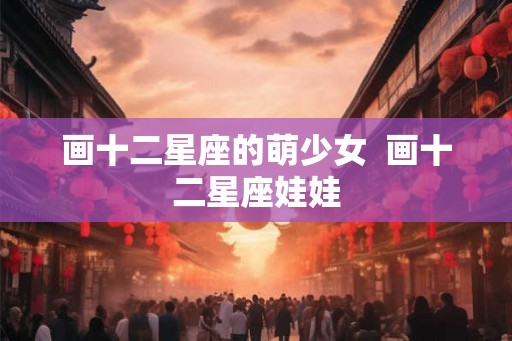 画十二星座的萌少女  画十二星座娃娃