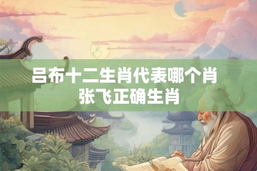 吕布十二生肖代表哪个肖  张飞正确生肖