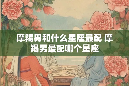 摩羯男和什么星座最配 摩羯男最配哪个星座 摩羯男和什么星座最配 摩羯男最配哪个星座