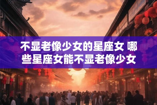 不显老像少女的星座女 哪些星座女能不显老像少女
