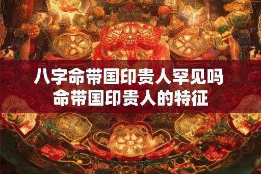 八字命带国印贵人罕见吗 命带国印贵人的特征