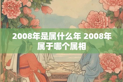 2008年是属什么年 2008年属于哪个属相 2008年是属什么年 2008年属于哪个属相