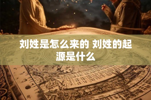 刘姓是怎么来的 刘姓的起源是什么
