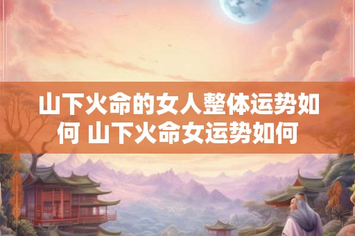 山下火命的女人整体运势如何 山下火命女运势如何