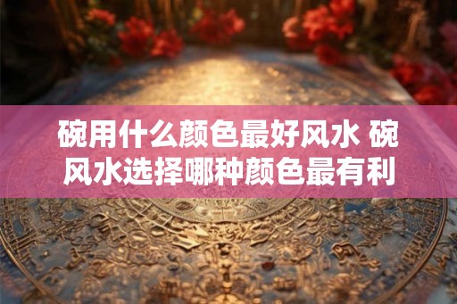 碗用什么颜色最好风水 碗风水选择哪种颜色最有利