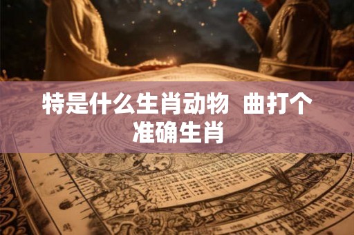 特是什么生肖动物  曲打个准确生肖