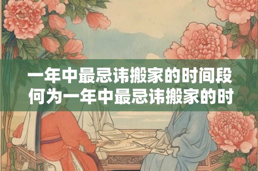 一年中最忌讳搬家的时间段 何为一年中最忌讳搬家的时间