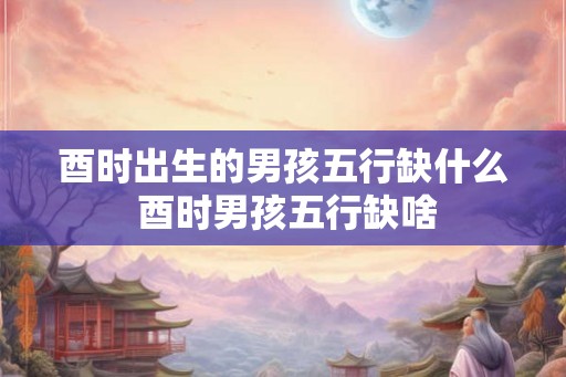 酉时出生的男孩五行缺什么 酉时男孩五行缺啥 酉时出生的男孩五行缺什么 酉时男孩五行缺啥