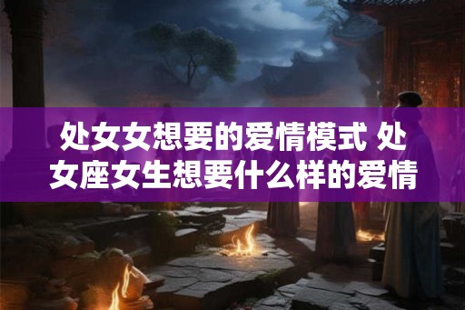 处女女想要的爱情模式 处女座女生想要什么样的爱情