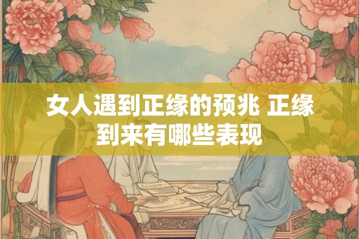 女人遇到正缘的预兆 正缘到来有哪些表现