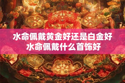 水命佩戴黄金好还是白金好 水命佩戴什么首饰好 水命佩戴黄金好还是白金好 水命佩戴什么首饰好