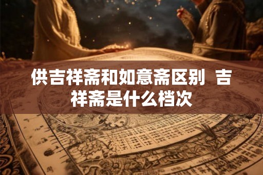供吉祥斋和如意斋区别  吉祥斋是什么档次