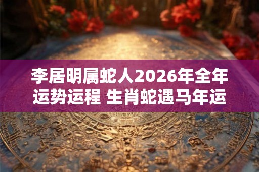 李居明属蛇人2026年全年运势运程 生肖蛇遇马年运势如何 李居明属蛇人2026年全年运势运程 生肖蛇遇马年运势如何
