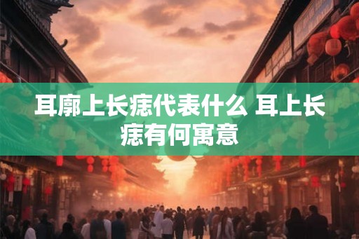 耳廓上长痣代表什么 耳上长痣有何寓意