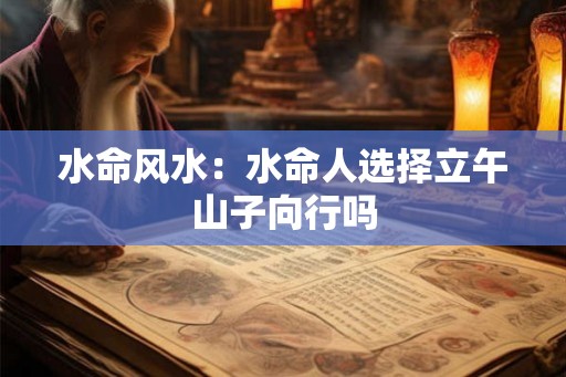 水命风水:水命人选择立午山子向行吗 水命风水:水命人选择立午山子向行吗