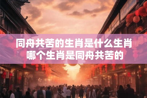 同舟共苦的生肖是什么生肖 哪个生肖是同舟共苦的