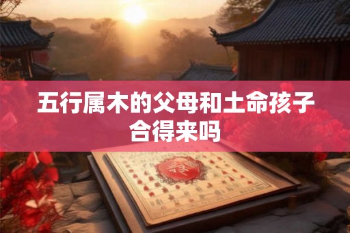 五行属木的父母和土命孩子合得来吗 五行属木的父母和土命孩子合得来吗